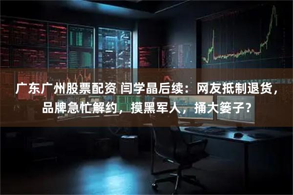 广东广州股票配资 闫学晶后续：网友抵制退货，品牌急忙解约，摸黑军人，捅大篓子？
