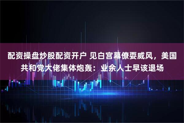 配资操盘炒股配资开户 见白宫幕僚耍威风，美国共和党大佬集体炮轰：业余人士早该退场