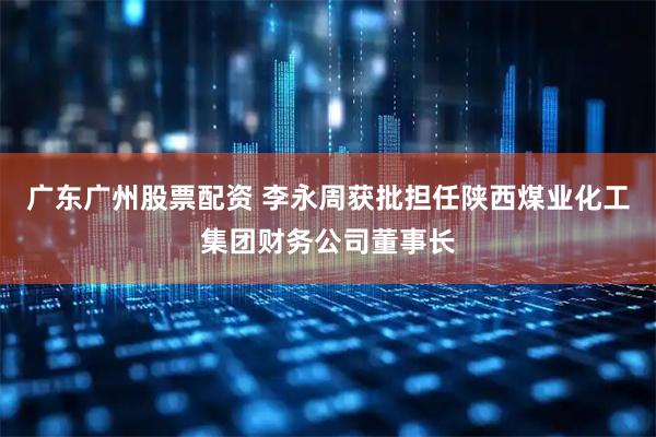 广东广州股票配资 李永周获批担任陕西煤业化工集团财务公司董事长
